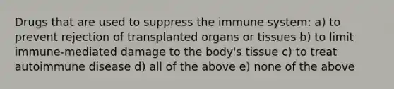 Drugs that are used to suppress the immune system: a) to prevent rejection of transplanted organs or tissues b) to limit immune-mediated damage to the body's tissue c) to treat autoimmune disease d) all of the above e) none of the above