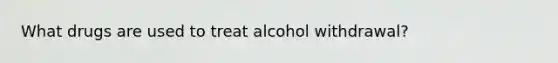 What drugs are used to treat alcohol withdrawal?