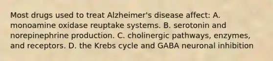 Most drugs used to treat Alzheimer's disease affect: A. monoamine oxidase reuptake systems. B. serotonin and norepinephrine production. C. cholinergic pathways, enzymes, and receptors. D. the Krebs cycle and GABA neuronal inhibition