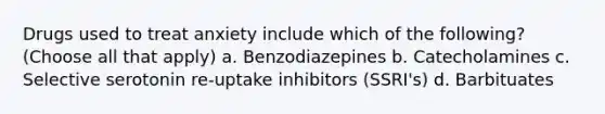 Drugs used to treat anxiety include which of the following?(Choose all that apply) a. Benzodiazepines b. Catecholamines c. Selective serotonin re-uptake inhibitors (SSRI's) d. Barbituates