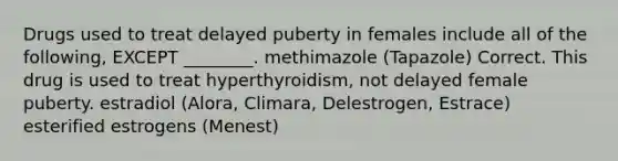 Drugs used to treat delayed puberty in females include all of the following, EXCEPT ________. methimazole (Tapazole) Correct. This drug is used to treat hyperthyroidism, not delayed female puberty. estradiol (Alora, Climara, Delestrogen, Estrace) esterified estrogens (Menest)