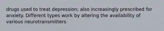 drugs used to treat depression; also increasingly prescribed for anxiety. Different types work by altering the availability of various neurotransmitters