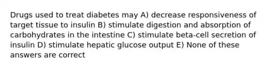 Drugs used to treat diabetes may A) decrease responsiveness of target tissue to insulin B) stimulate digestion and absorption of carbohydrates in the intestine C) stimulate beta-cell secretion of insulin D) stimulate hepatic glucose output E) None of these answers are correct