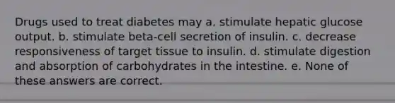 Drugs used to treat diabetes may a. stimulate hepatic glucose output. b. stimulate beta-cell secretion of insulin. c. decrease responsiveness of target tissue to insulin. d. stimulate digestion and absorption of carbohydrates in the intestine. e. None of these answers are correct.