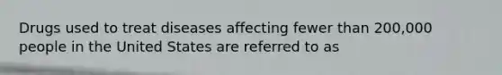 Drugs used to treat diseases affecting fewer than 200,000 people in the United States are referred to as