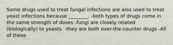 Some drugs used to treat fungal infections are also used to treat yeast infections because ________. -both types of drugs come in the same strength of doses -fungi are closely related (biologically) to yeasts. -they are both over-the-counter drugs -All of these