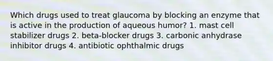 Which drugs used to treat glaucoma by blocking an enzyme that is active in the production of aqueous humor? 1. mast cell stabilizer drugs 2. beta-blocker drugs 3. carbonic anhydrase inhibitor drugs 4. antibiotic ophthalmic drugs