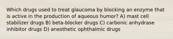 Which drugs used to treat glaucoma by blocking an enzyme that is active in the production of aqueous humor? A) mast cell stabilizer drugs B) beta-blocker drugs C) carbonic anhydrase inhibitor drugs D) anesthetic ophthalmic drugs