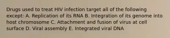 Drugs used to treat HIV infection target all of the following except: A. Replication of its RNA B. Integration of its genome into host chromosome C. Attachment and fusion of virus at cell surface D. Viral assembly E. Integrated viral DNA