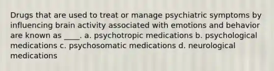 Drugs that are used to treat or manage psychiatric symptoms by influencing brain activity associated with emotions and behavior are known as ____. a. psychotropic medications b. psychological medications c. psychosomatic medications d. neurological medications