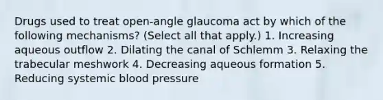 Drugs used to treat open-angle glaucoma act by which of the following mechanisms? (Select all that apply.) 1. Increasing aqueous outflow 2. Dilating the canal of Schlemm 3. Relaxing the trabecular meshwork 4. Decreasing aqueous formation 5. Reducing systemic blood pressure