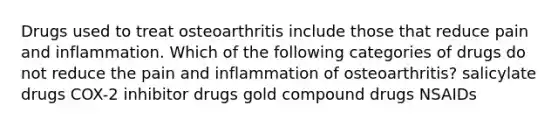 Drugs used to treat osteoarthritis include those that reduce pain and inflammation. Which of the following categories of drugs do not reduce the pain and inflammation of osteoarthritis? salicylate drugs COX-2 inhibitor drugs gold compound drugs NSAIDs