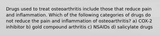 Drugs used to treat osteoarthritis include those that reduce pain and inflammation. Which of the following categories of drugs do not reduce the pain and inflammation of osteoarthritis? a) COX-2 inhibitor b) gold compound arthritis c) NSAIDs d) salicylate drugs