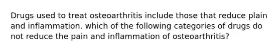 Drugs used to treat osteoarthritis include those that reduce plain and inflammation. which of the following categories of drugs do not reduce the pain and inflammation of osteoarthritis?