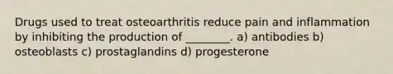 Drugs used to treat osteoarthritis reduce pain and inflammation by inhibiting the production of ________. a) antibodies b) osteoblasts c) prostaglandins d) progesterone