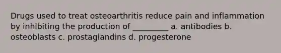 Drugs used to treat osteoarthritis reduce pain and inflammation by inhibiting the production of _________ a. antibodies b. osteoblasts c. prostaglandins d. progesterone