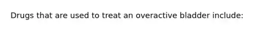 Drugs that are used to treat an overactive bladder include: