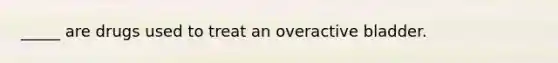 _____ are drugs used to treat an overactive bladder.