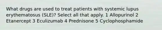 What drugs are used to treat patients with systemic lupus erythematosus (SLE)? Select all that apply. 1 Allopurinol 2 Etanercept 3 Eculizumab 4 Prednisone 5 Cyclophosphamide