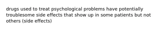 drugs used to treat psychological problems have potentially troublesome side effects that show up in some patients but not others (side effects)