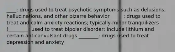 ____: drugs used to treat psychotic symptoms such as delusions, hallucinations, and other bizarre behavior _____: drugs used to treat and calm anxiety reactions; typically minor tranquilizers )________: used to treat bipolar disorder; include lithium and certain anticonvulsant drugs ________: drugs used to treat depression and anxiety