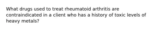 What drugs used to treat rheumatoid arthritis are contraindicated in a client who has a history of toxic levels of heavy metals?