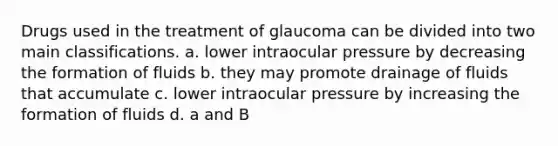 Drugs used in the treatment of glaucoma can be divided into two main classifications. a. lower intraocular pressure by decreasing the formation of fluids b. they may promote drainage of fluids that accumulate c. lower intraocular pressure by increasing the formation of fluids d. a and B