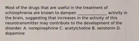 Most of the drugs that are useful in the treatment of schizophrenia are known to dampen _______________ activity in the brain, suggesting that increases in the activity of this neurotransmitter may contribute to the development of the disorder. A. norepinephrine C. acetylcholine B. serotonin D. dopamine