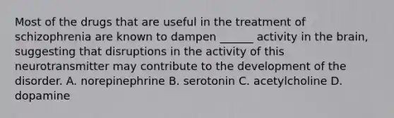 Most of the drugs that are useful in the treatment of schizophrenia are known to dampen ______ activity in the brain, suggesting that disruptions in the activity of this neurotransmitter may contribute to the development of the disorder. A. norepinephrine B. serotonin C. acetylcholine D. dopamine