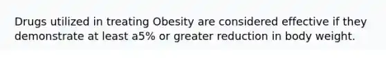 Drugs utilized in treating Obesity are considered effective if they demonstrate at least a5% or greater reduction in body weight.