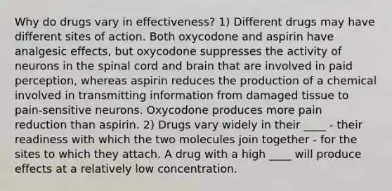 Why do drugs vary in effectiveness? 1) Different drugs may have different sites of action. Both oxycodone and aspirin have analgesic effects, but oxycodone suppresses the activity of neurons in the spinal cord and brain that are involved in paid perception, whereas aspirin reduces the production of a chemical involved in transmitting information from damaged tissue to pain-sensitive neurons. Oxycodone produces more pain reduction than aspirin. 2) Drugs vary widely in their ____ - their readiness with which the two molecules join together - for the sites to which they attach. A drug with a high ____ will produce effects at a relatively low concentration.