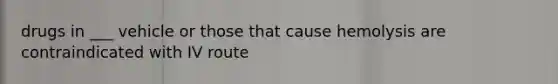 drugs in ___ vehicle or those that cause hemolysis are contraindicated with IV route