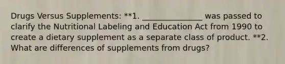 Drugs Versus Supplements: **1. _______________ was passed to clarify the Nutritional Labeling and Education Act from 1990 to create a dietary supplement as a separate class of product. **2. What are differences of supplements from drugs?