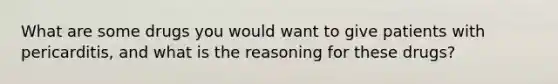 What are some drugs you would want to give patients with pericarditis, and what is the reasoning for these drugs?