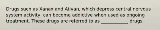 Drugs such as Xanax and Ativan, which depress central nervous system activity, can become addictive when used as ongoing treatment. These drugs are referred to as ____________ drugs.