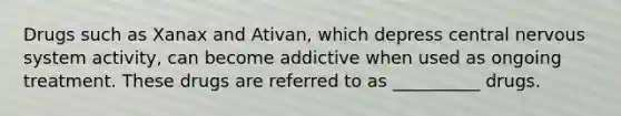 Drugs such as Xanax and Ativan, which depress central nervous system activity, can become addictive when used as ongoing treatment. These drugs are referred to as __________ drugs.