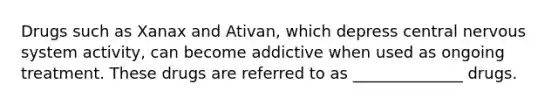 Drugs such as Xanax and Ativan, which depress <a href='https://www.questionai.com/knowledge/kMmgwYXzPv-central-nervous-system' class='anchor-knowledge'>central nervous system</a> activity, can become addictive when used as ongoing treatment. These drugs are referred to as ______________ drugs.