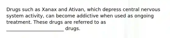 Drugs such as Xanax and Ativan, which depress central nervous system activity, can become addictive when used as ongoing treatment. These drugs are referred to as ________________________ drugs.