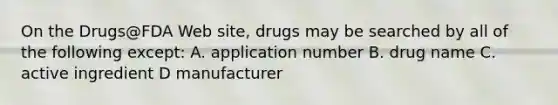 On the Drugs@FDA Web site, drugs may be searched by all of the following except: A. application number B. drug name C. active ingredient D manufacturer