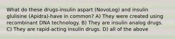 What do these drugs-insulin aspart (NovoLog) and insulin glulisine (Apidra)-have in common? A) They were created using recombinant DNA technology. B) They are insulin analog drugs. C) They are rapid-acting insulin drugs. D) all of the above