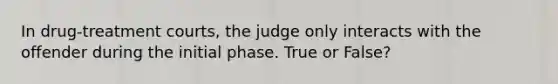 In drug-treatment courts, the judge only interacts with the offender during the initial phase. True or False?