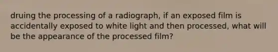 druing the processing of a radiograph, if an exposed film is accidentally exposed to white light and then processed, what will be the appearance of the processed film?