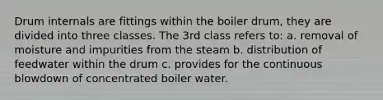 Drum internals are fittings within the boiler drum, they are divided into three classes. The 3rd class refers to: a. removal of moisture and impurities from the steam b. distribution of feedwater within the drum c. provides for the continuous blowdown of concentrated boiler water.