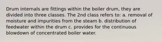 Drum internals are fittings within the boiler drum, they are divided into three classes. The 2nd class refers to: a. removal of moisture and impurities from the steam b. distribution of feedwater within the drum c. provides for the continuous blowdown of concentrated boiler water.