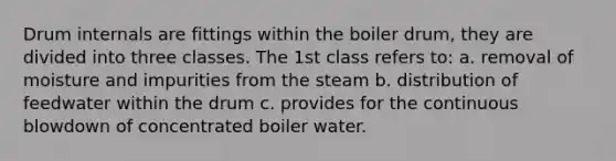 Drum internals are fittings within the boiler drum, they are divided into three classes. The 1st class refers to: a. removal of moisture and impurities from the steam b. distribution of feedwater within the drum c. provides for the continuous blowdown of concentrated boiler water.