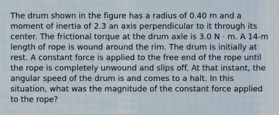 The drum shown in the figure has a radius of 0.40 m and a moment of inertia of 2.3 an axis perpendicular to it through its center. The frictional torque at the drum axle is 3.0 N · m. A 14-m length of rope is wound around the rim. The drum is initially at rest. A constant force is applied to the free end of the rope until the rope is completely unwound and slips off. At that instant, the angular speed of the drum is and comes to a halt. In this situation, what was the magnitude of the constant force applied to the rope?