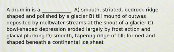 A drumlin is a ____________. A) smooth, striated, bedrock ridge shaped and polished by a glacier B) till mound of outwas deposited by meltwater streams at the snout of a glacier C) bowl-shaped depression eroded largely by frost action and glacial plucking D) smooth, tapering ridge of till; formed and shaped beneath a continental ice sheet