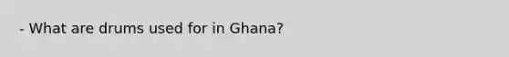 - What are drums used for in Ghana?