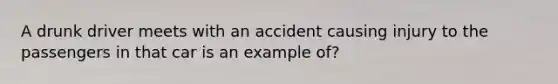 A drunk driver meets with an accident causing injury to the passengers in that car is an example of?