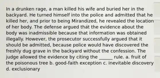 In a drunken rage, a man killed his wife and buried her in the backyard. He turned himself into the police and admitted that he killed her, and prior to being Mirandized, he revealed the location of her body. The defense argued that the evidence about the body was inadmissible because that information was obtained illegally. However, the prosecutor successfully argued that it should be admitted, because police would have discovered the freshly dug grave in the backyard without the confession. The judge allowed the evidence by citing the ______ rule. a. fruit of the poisonous tree b. good-faith exception c. inevitable discovery d. exclusionary